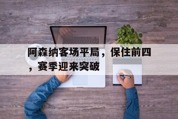 阿森纳客场平局,保住前四,赛季迎来突破(阿森纳前瞻盼终结4场不胜颓势 两大主力) 阿森纳客场平局,保住前四,赛季迎来突破(阿森纳前瞻盼终结4场不胜颓势 两大主力)